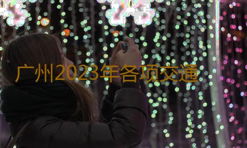 广州2023年各项交通发展数据大揭秘 在广州通勤平均耗时38.6分钟